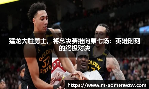 猛龙大胜勇士，将总决赛推向第七场：英雄时刻的终极对决