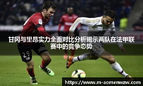 甘冈与里昂实力全面对比分析揭示两队在法甲联赛中的竞争态势