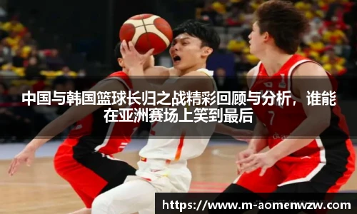 中国与韩国篮球长归之战精彩回顾与分析，谁能在亚洲赛场上笑到最后